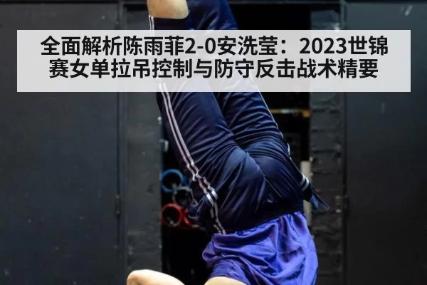 全面解析陈雨菲2-0安洗莹:2023世锦赛女单拉吊控制与防守反击战术精要