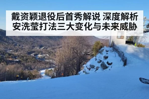 戴资颖退役后首秀解说 深度解析安洗莹打法三大变化与未来威胁